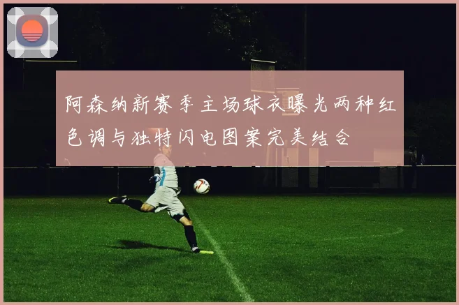 阿森纳新赛季主场球衣曝光两种红色调与独特闪电图案完美结合